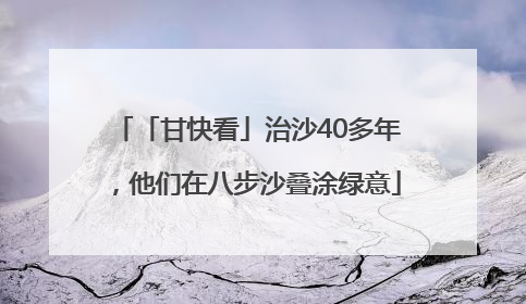 「甘快看」治沙40多年，他们在八步沙叠涂绿意