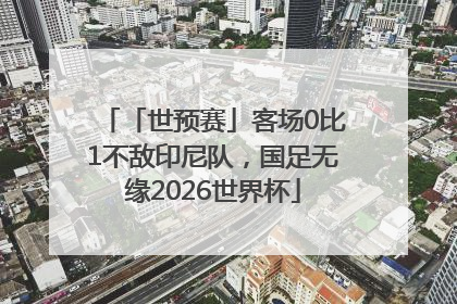 「世预赛」客场0比1不敌印尼队，国足无缘2026世界杯