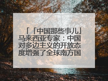 「中国那些事儿」马来西亚专家：中国对多边主义的开放态度增强了全球南方国家的力量