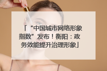 “中国城市网络形象指数”发布！衡阳：政务效能提升治理形象