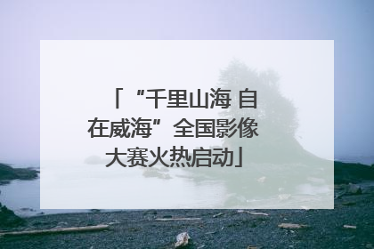“千里山海 自在威海”全国影像大赛火热启动