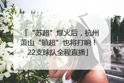 “苏超”爆火后，杭州萧山“镇超”也将打响！22支球队全程直播