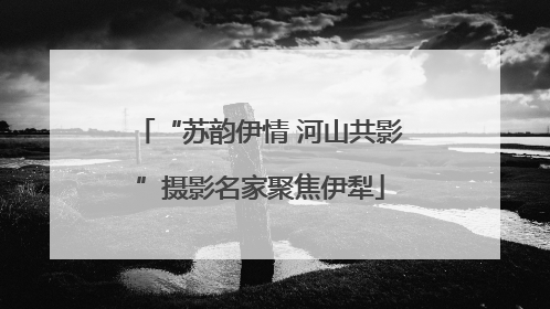“苏韵伊情 河山共影”摄影名家聚焦伊犁