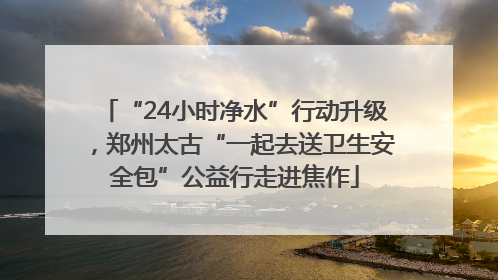 “24小时净水”行动升级，郑州太古“一起去送卫生安全包”公益行走进焦作