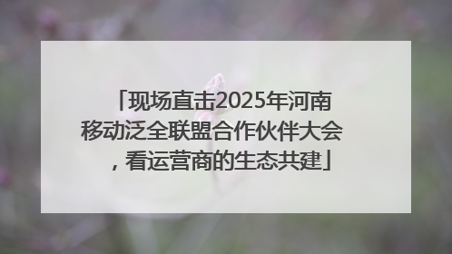 现场直击2025年河南移动泛全联盟合作伙伴大会，看运营商的生态共建