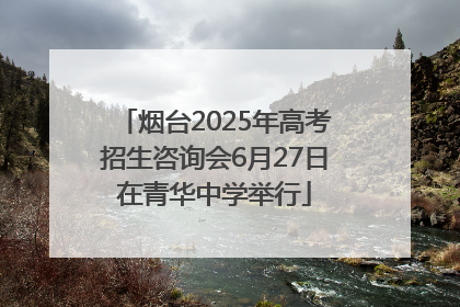 烟台2025年高考招生咨询会6月27日在青华中学举行