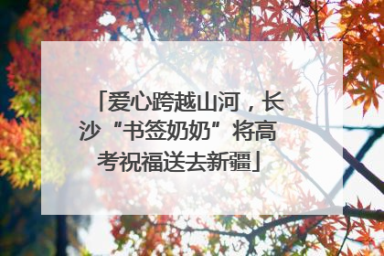 爱心跨越山河，长沙“书签奶奶”将高考祝福送去新疆