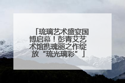 琉璃艺术盛宴国博启幕！彭青艾艺术馆携瑰丽之作绽放“琉光璃彩”
