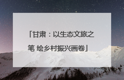 甘肃：以生态文旅之笔 绘乡村振兴画卷
