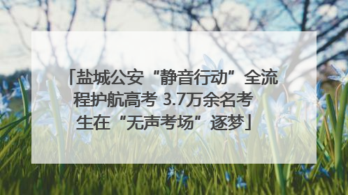 盐城公安“静音行动”全流程护航高考 3.7万余名考生在“无声考场”逐梦