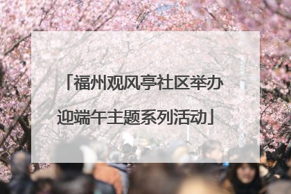 福州观风亭社区举办迎端午主题系列活动