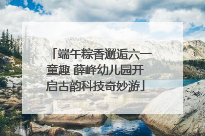 端午粽香邂逅六一童趣 薛峰幼儿园开启古韵科技奇妙游