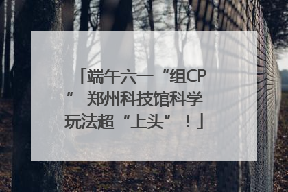 端午六一“组CP” 郑州科技馆科学玩法超“上头”！