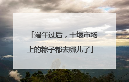 端午过后，十堰市场上的粽子都去哪儿了