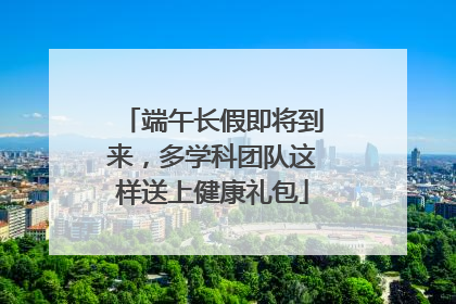 端午长假即将到来，多学科团队这样送上健康礼包