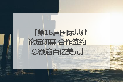 第16届国际基建论坛闭幕 合作签约总额逾百亿美元