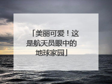 美丽可爱！这是航天员眼中的地球家园