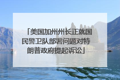 美国加州州长正就国民警卫队部署问题对特朗普政府提起诉讼