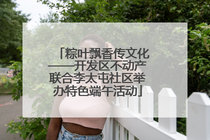 粽叶飘香传文化——开发区不动产联合李太屯社区举办特色端午活动