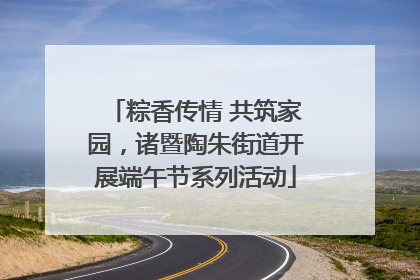 粽香传情 共筑家园，诸暨陶朱街道开展端午节系列活动
