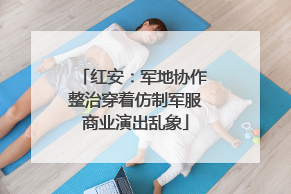 红安：军地协作整治穿着仿制军服商业演出乱象
