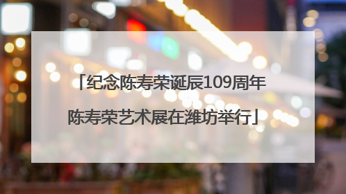 纪念陈寿荣诞辰109周年陈寿荣艺术展在潍坊举行