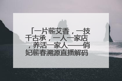 一片蕲艾香，一技千古承，一人一家店，养活一家人——俏妃蕲春溯源直播解码中医养生文化传承