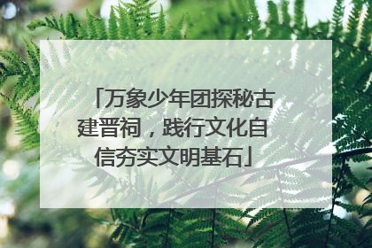 万象少年团探秘古建晋祠，践行文化自信夯实文明基石