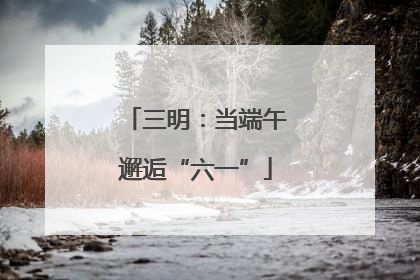 三明：当端午邂逅“六一”