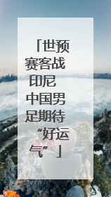 世预赛客战印尼 中国男足期待“好运气”