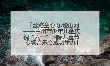 丝路童心 乐绘山河——兰州市少年儿童庆祝“六一”国际儿童节专场音乐会成功举办