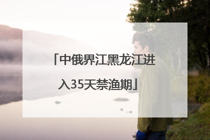 中俄界江黑龙江进入35天禁渔期