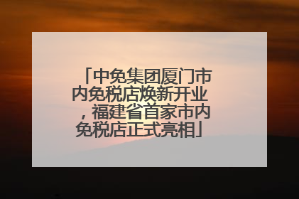 中免集团厦门市内免税店焕新开业，福建省首家市内免税店正式亮相