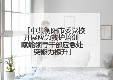 中共衡阳市委党校开展应急救护培训 赋能领导干部应急处突能力提升