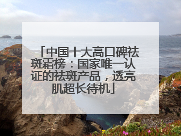 中国十大高口碑祛斑霜榜：国家唯一认证的祛斑产品，透亮肌超长待机