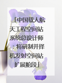 中国载人航天工程空间站系统总设计师：将研制并择机发射空间站扩展舱段