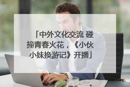 中外文化交流 碰撞青春火花，《小伙小妹换游记》开播