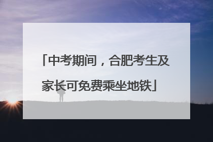 中考期间，合肥考生及家长可免费乘坐地铁
