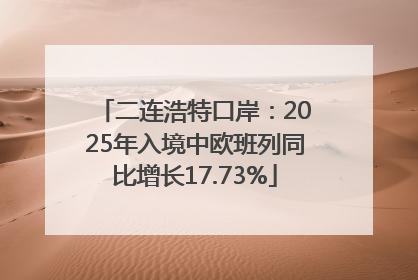 二连浩特口岸：2025年入境中欧班列同比增长17.73%