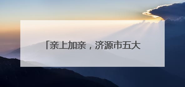 亲上加亲，济源市五大景区对济南游客免门票