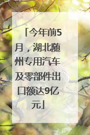 今年前5月，湖北随州专用汽车及零部件出口额达9亿元