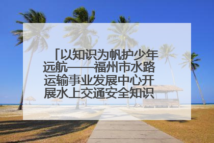 以知识为帆护少年远航——福州市水路运输事业发展中心开展水上交通安全知识进校园活动