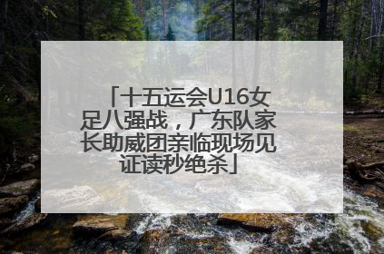 十五运会U16女足八强战，广东队家长助威团亲临现场见证读秒绝杀