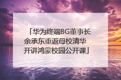 华为终端BG董事长余承东重返母校清华 开讲鸿蒙校园公开课