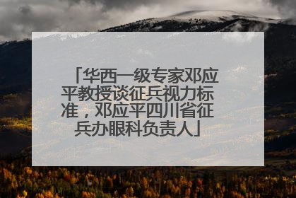 华西一级专家邓应平教授谈征兵视力标准，邓应平四川省征兵办眼科负责人