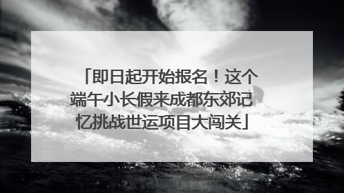 即日起开始报名！这个端午小长假来成都东郊记忆挑战世运项目大闯关