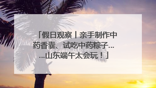 假日观察丨亲手制作中药香囊、试吃中药粽子……山东端午太会玩！