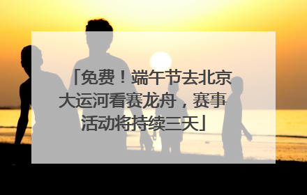 免费！端午节去北京大运河看赛龙舟，赛事活动将持续三天