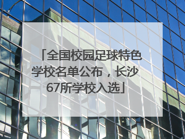 全国校园足球特色学校名单公布，长沙67所学校入选