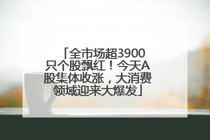 全市场超3900只个股飘红！今天A股集体收涨，大消费领域迎来大爆发